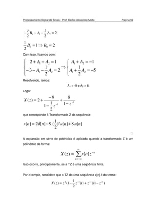 Processamento Digital de Sinais - Prof. Carlos Alexandre Mello Página 52
2
2
1
2
3
210 =−−− AAB
21
2
1
00 =⇒= BB
Com isso, ficamos com:








−=+
−=+
⇒
=−−−
=++
5
2
1
1
2
2
1
3
12
21
21
21
21
AA
AA
AA
AA
Resolvendo, temos:
A1 = -9 e A2 = 8
Logo:
1
1 1
8
2
1
1
9
2)( −
− −
+
−
−
+=
zz
zX
que corresponde à Transformada Z da sequência:
][.8][)
2
1
.(9][2][ nununnx n
+−= δ

A expansão em série de potências é aplicada quando a transformada Z é um
polinômio da forma:
∑
∞
−∞=
−
=
n
n
znxzX ][)(
Isso ocorre, principalmente, se a TZ é uma seqüência finita.
Por exemplo, considere que a TZ de uma seqüência x[n] é da forma:
)1)(1)(
2
1
1()( 1112 −−−
−+−= zzzzzX
 