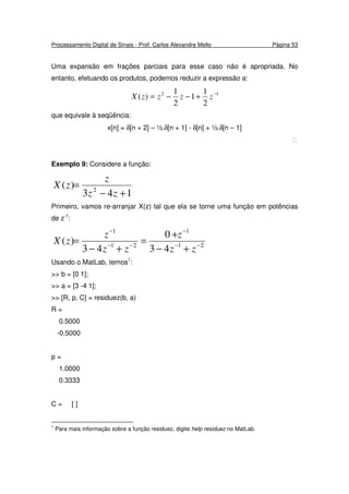 Processamento Digital de Sinais - Prof. Carlos Alexandre Mello Página 53
Uma expansão em frações parciais para esse caso não é apropriada. No
entanto, efetuando os produtos, podemos reduzir a expressão a:
12
2
1
1
2
1
)( −
+−−= zzzzX
que equivale à seqüência:
x[n] = δ[n + 2] – ½.δ[n + 1] - δ[n] + ½.δ[n – 1]

Exemplo 9: Considere a função:
143
)( 2
+−
=
zz
z
zX
Primeiro, vamos re-arranjar X(z) tal que ela se torne uma função em potências
de z-1
:
21
1
21
1
43
0
43
)( −−
−
−−
−
+−
+
=
+−
=
zz
z
zz
z
zX
Usando o MatLab, temos1
:
>> b = [0 1];
>> a = [3 -4 1];
>> [R, p, C] = residuez(b, a)
R =
0.5000
-0.5000
p =
1.0000
0.3333
C = [ ]
1
Para mais informação sobre a função residuez, digite help residuez no MatLab.
 