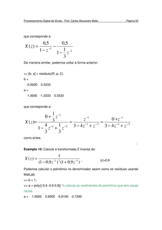 Processamento Digital de Sinais - Prof. Carlos Alexandre Mello Página 54
que corresponde a:
1
1
3
1
1
5,0
1
5,0
)(
−
−
−
−
−
=
z
z
zX
De maneira similar, podemos voltar à forma anterior:
>> [b, a] = residuez(R, p, C)
b =
-0.0000 0.3333
a =
1.0000 -1.3333 0.3333
que corresponde a:
21
1
21
1
21
1
43
0
43
3
1
3
4
1
3
1
0
)( −−
−
−−
−
−−
−
+−
+
=
+−
=
+−
+
=
zz
z
zz
z
zz
z
zX
como antes.

Exemplo 10: Calcule a transformada Z inversa de:
)9,01()9,01(
1
)( 121 −−
+−
=
zz
zX , |z|>0,9
Podemos calcular o polinômio no denominador assim como os resíduos usando
MatLab:
>> b = 1;
>> a = poly([-0.9 -0.9 0.9]) % calcula os coeficientes do polinômio que tem essas
raízes
a = 1.0000 0.9000 -0.8100 -0.7290
 