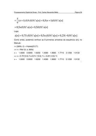 Processamento Digital de Sinais - Prof. Carlos Alexandre Mello Página 56
][)9,0)(1(5,0][)9,0.(9,0).1(
9
5
nunnun nn
+=+=
][)9,0(5,0][)9,0(5,0 nunun nn
+=
Logo:
][)9,0(25,0][)9,0.(5,0][)9,0.(75,0][ nununnunx nnn
−++=
Como antes, podemos verificar as 8 primeiras amostras da sequência x[n], no
MatLab:
>> [delta, n] = impseq(0,0,7);
>> x = filter (b, a, delta)
x = 1.0000 0.9000 1.6200 1.4580 1.9683 1.7715 2.1258 1.9132
>> x = 0.75*(0.9).^n+0.5*n.*(0.9).^n + 0.25*(-0.9).^n
x = 1.0000 0.9000 1.6200 1.4580 1.9683 1.7715 2.1258 1.9132

 
