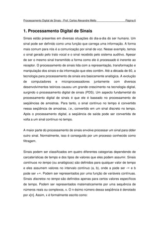 Processamento Digital de Sinais - Prof. Carlos Alexandre Mello Página 6
1. Processamento Digital de Sinais
Sinais estão presentes em diversas situações do dia-a-dia do ser humano. Um
sinal pode ser definido como uma função que carrega uma informação. A forma
mais comum para nós é a comunicação por sinal de voz. Nesse exemplo, temos
o sinal gerado pelo trato vocal e o sinal recebido pelo sistema auditivo. Apesar
de ser o mesmo sinal transmitido a forma como ele é processado é inerente ao
receptor. O processamento de sinais lida com a representação, transformação e
manipulação dos sinais e da informação que eles contêm. Até a década de 60, a
tecnologia para processamento de sinais era basicamente analógica. A evolução
de computadores e microprocessadores juntamente com diversos
desenvolvimentos teóricos causou um grande crescimento na tecnologia digital,
surgindo o processamento digital de sinais (PDS). Um aspecto fundamental do
processamento digital de sinais é que ele é baseado no processamento de
seqüências de amostras. Para tanto, o sinal contínuo no tempo é convertido
nessa seqüência de amostras, i.e., convertido em um sinal discreto no tempo.
Após o processamento digital, a seqüência de saída pode ser convertida de
volta a um sinal contínuo no tempo.
A maior parte do processamento de sinais envolve processar um sinal para obter
outro sinal. Normalmente, isso é conseguido por um processo conhecido como
filtragem.
Sinais podem ser classificados em quatro diferentes categorias dependendo de
carcaterísticas de tempo e dos tipos de valores que eles podem assumir. Sinais
contínuos no tempo (ou analógicos) são definidos para qualquer valor de tempo
e eles assumem valores no intervalo contínuo (a, b), onde a pode ser -∞ e b
pode ser +∞. Podem ser representados por uma função de variáveis contínuas.
Sinais discretos no tempo são definidos apenas para certos valores específicos
de tempo. Podem ser representados matematicamente por uma sequência de
números reais ou complexos, x. O n-ésimo número dessa seqüência é denotado
por x[n]. Assim, x é formalmente escrito como:
 