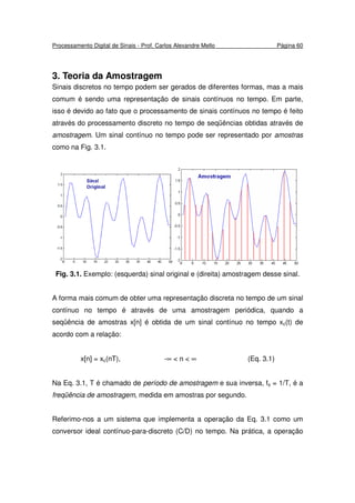 Processamento Digital de Sinais - Prof. Carlos Alexandre Mello Página 60
3. Teoria da Amostragem
Sinais discretos no tempo podem ser gerados de diferentes formas, mas a mais
comum é sendo uma representação de sinais contínuos no tempo. Em parte,
isso é devido ao fato que o processamento de sinais contínuos no tempo é feito
através do processamento discreto no tempo de seqüências obtidas através de
amostragem. Um sinal contínuo no tempo pode ser representado por amostras
como na Fig. 3.1.
Fig. 3.1. Exemplo: (esquerda) sinal original e (direita) amostragem desse sinal.
A forma mais comum de obter uma representação discreta no tempo de um sinal
contínuo no tempo é através de uma amostragem periódica, quando a
seqüência de amostras x[n] é obtida de um sinal contínuo no tempo xc(t) de
acordo com a relação:
x[n] = xc(nT), -∞ < n < ∞ (Eq. 3.1)
Na Eq. 3.1, T é chamado de período de amostragem e sua inversa, fs = 1/T, é a
freqüência de amostragem, medida em amostras por segundo.
Referimo-nos a um sistema que implementa a operação da Eq. 3.1 como um
conversor ideal contínuo-para-discreto (C/D) no tempo. Na prática, a operação
 