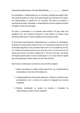 Processamento Digital de Sinais - Prof. Carlos Alexandre Mello Página 61
de amostragem é implementada por um conversor analógico-para-digital (A/D).
Tais sistemas podem ser vistos como aproximações de conversores C/D ideais.
Na implementação ou escolha de um conversor A/D deve-se considerar a
quantização da saída, linearidade, a necessidade de circuitos sample-and-hold e
limitações na taxa de amostragem.
Em geral, a amostragem é um processo não-inversível. Ou seja, dada uma
seqüência x[n], não é possível reconstruir o sinal original xc(t). Muitos sinais
diferentes podem gerar a mesma seqüência de amostras de saída.
É conveniente representarmos matematicamente o processo de amostragem,
dividindo-o em duas partes conforme a Fig. 3.2. O processo consiste de um trem
de impulsos seguido de uma conversão desse trem em uma seqüência. Na Fig.
3.2, a diferença fundamental entre xs(t) e x[n] é que xs(t) é um sinal contínuo com
valores zero exceto nos inteiros múltiplos de T. x[n], por outro lado, não possui
informação explícita sobre a taxa de amostragem e é um sinal onde as regiões
que não representam valores inteiros não têm valor definido.
São muitas as razões para o aumento no uso de sistemas digitais:
1. Muitas informações (ou dados) estão nessa forma, e.g. entrada/saída de
computadores, sinais de controle digital, etc.
2. A disponibilidade de componentes pequenos, confiáveis e de baixo custo,
principalmente, com o aumento da escala de integração dos circuitos
integrados.
3. Relativa simplicidade no projeto de circuitos e facilidade de
implementação usando circuitos integrados.
 