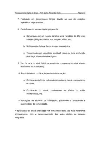 Processamento Digital de Sinais - Prof. Carlos Alexandre Mello Página 63
7. Fidelidade em transmissões longas devido ao uso de estações
repetidoras regenerativas.
8. Flexibilidade do formato digital que permite:
a. Combinação em um mesmo canal de uma variedade de diferentes
tráfegos (telégrafo, dados, voz, imagem, vídeo, etc);
b. Multiplexação feita de forma simples e econômica;
c. Transmissão com velocidade ajustável; rápida ou lenta em função
do tráfego e/ou qualidade exigidas.
9. Uso de parte do sinal digital para controlar o progresso do sinal através
do sistema (ex: cabeçalho).
10. Possibilidade da codificação (teoria da informação):
a. Codificação da fonte, reduzindo redundância, isto é, compactando
os dados;
b. Codificação do canal, combatendo os efeitos do ruído,
interferências, etc.
11.Aplicações de técnicas de criptografia, garantindo a privacidade e
autenticidade da comunicação.
A digitalização de sinais analógicos vem tornando-se cada vez mais importante,
principalmente, com o desenvolvimento das redes digitais de serviços
integrados.
 
