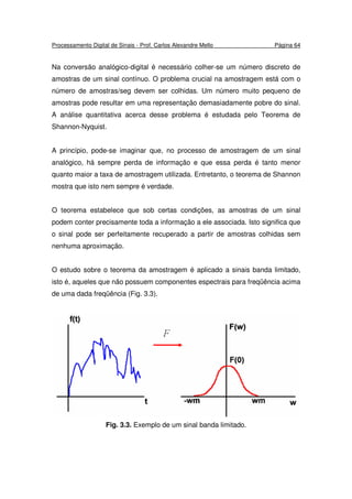 Processamento Digital de Sinais - Prof. Carlos Alexandre Mello Página 64
Na conversão analógico-digital é necessário colher-se um número discreto de
amostras de um sinal contínuo. O problema crucial na amostragem está com o
número de amostras/seg devem ser colhidas. Um número muito pequeno de
amostras pode resultar em uma representação demasiadamente pobre do sinal.
A análise quantitativa acerca desse problema é estudada pelo Teorema de
Shannon-Nyquist.
A princípio, pode-se imaginar que, no processo de amostragem de um sinal
analógico, há sempre perda de informação e que essa perda é tanto menor
quanto maior a taxa de amostragem utilizada. Entretanto, o teorema de Shannon
mostra que isto nem sempre é verdade.
O teorema estabelece que sob certas condições, as amostras de um sinal
podem conter precisamente toda a informação a ele associada. Isto significa que
o sinal pode ser perfeitamente recuperado a partir de amostras colhidas sem
nenhuma aproximação.
O estudo sobre o teorema da amostragem é aplicado a sinais banda limitado,
isto é, aqueles que não possuem componentes espectrais para freqüência acima
de uma dada freqüência (Fig. 3.3).
Fig. 3.3. Exemplo de um sinal banda limitado.
 