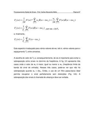 Processamento Digital de Sinais - Prof. Carlos Alexandre Mello Página 67
∑∑
∞
−∞=
∞
−∞=
−=−=
n
S
s
n
Sss nwwwF
w
nwwwwFwF )()(
2
)(*)(
2
1
)( δ
π
δ
π
∑
∞
−∞=
−=
n
S
s
s nwwwF
T
wF )()(
1
)( δ , com ws = 2π/Ts
e, finalmente,
∑
∞
−∞=
−=
n
S
s
s nwwF
T
wF )(
1
)(
Este espectro é esboçado para vários valores de ws, isto é, vários valores para o
espaçamento Ts entre amostras.
A escolha do valor de Ts e, consequentemente, de ws é importante para evitar a
sobreposição entre sinais no domínio da freqüência. A fig. 3.5 apresenta três
casos onde o valor de ws é maior, igual ou menor a wm (freqüência limite da
banda do sinal de entrada). Nesses três casos, pode-se ver que não há
sobreposição quando ws ≥ 2wm. Então, o uso de um filtro passa-baixa ideal
permite recuperar o sinal perfeitamente sem distorções (Fig. 3.6). A
sobreposição dos sinais é chamada de aliasing e deve ser evitada.
 