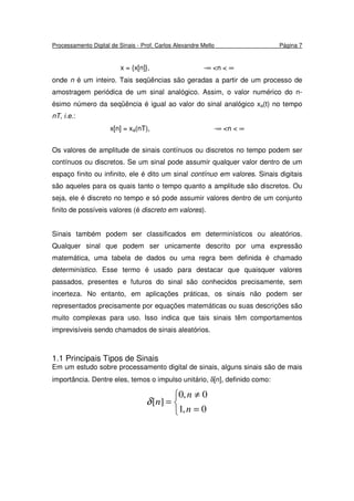Processamento Digital de Sinais - Prof. Carlos Alexandre Mello Página 7
x = {x[n]}, -∞ <n < ∞
onde n é um inteiro. Tais seqüências são geradas a partir de um processo de
amostragem periódica de um sinal analógico. Assim, o valor numérico do n-
ésimo número da seqüência é igual ao valor do sinal analógico xa(t) no tempo
nT, i.e.:
x[n] = xa(nT), -∞ <n < ∞
Os valores de amplitude de sinais contínuos ou discretos no tempo podem ser
contínuos ou discretos. Se um sinal pode assumir qualquer valor dentro de um
espaço finito ou infinito, ele é dito um sinal contínuo em valores. Sinais digitais
são aqueles para os quais tanto o tempo quanto a amplitude são discretos. Ou
seja, ele é discreto no tempo e só pode assumir valores dentro de um conjunto
finito de possíveis valores (é discreto em valores).
Sinais também podem ser classificados em determinísticos ou aleatórios.
Qualquer sinal que podem ser unicamente descrito por uma expressão
matemática, uma tabela de dados ou uma regra bem definida é chamado
determinístico. Esse termo é usado para destacar que quaisquer valores
passados, presentes e futuros do sinal são conhecidos precisamente, sem
incerteza. No entanto, em aplicações práticas, os sinais não podem ser
representados precisamente por equações matemáticas ou suas descrições são
muito complexas para uso. Isso indica que tais sinais têm comportamentos
imprevisíveis sendo chamados de sinais aleatórios.
1.1 Principais Tipos de Sinais
Em um estudo sobre processamento digital de sinais, alguns sinais são de mais
importância. Dentre eles, temos o impulso unitário, δ[n], definido como:



=
≠
=
0,1
0,0
][
n
n
nδ
 