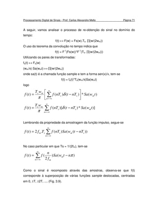 Processamento Digital de Sinais - Prof. Carlos Alexandre Mello Página 71
A seguir, vamos analisar o processo de re-obtenção do sinal no domínio do
tempo:
f(t) ↔ F(w) = Fs(w).Ts. ∏(w/(2wm))
O uso do teorema da convolução no tempo indica que
f(t) = F-1
(Fs(w))*F-1
(Ts. ∏(w/(2wm)))
Utilizando os pares de transformadas:
fs(t) ↔ Fs(w)
(wm/π) Sa(wmt) ↔ ∏(w/(2wm))
onde sa(t) é a chamada função sample e tem a forma sen(x)/x, tem-se
f(t) = fs(t)*Ts(wm/π)Sa(wmt)
logo
)(*)()()( twSanTtnTf
wT
tf m
n
ss
ms






−= ∑
∞
−∞=
δ
π
∑
∞
−∞=
−=
n
mss
ms
twSanTtnTf
wT
tf )](*)()[()( δ
π
Lembrando da propriedade da amostragem da função impulso, segue-se
∑
∞
−∞=
−=
n
smssm nTtwSanTfTftf ))(()(.2)(
No caso particular em que Ts = 1/(2fm), tem-se
∑
∞
−∞=
−=
n
m
m
ntwSa
f
n
ftf )()
2
()( π
Como o sinal é recomposto através das amostras, observa-se que f(t)
corresponde à superposição de várias funções sample deslocadas, centradas
em 0, ±T, ±2T, .... (Fig. 3.9).
 