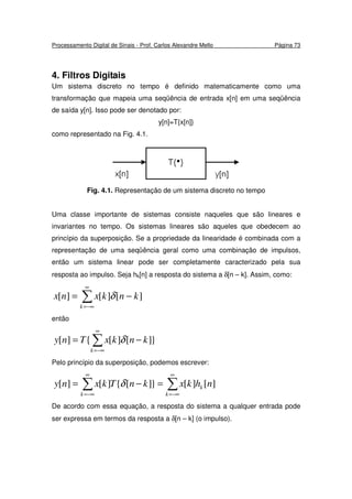 Processamento Digital de Sinais - Prof. Carlos Alexandre Mello Página 73
4. Filtros Digitais
Um sistema discreto no tempo é definido matematicamente como uma
transformação que mapeia uma seqüência de entrada x[n] em uma seqüência
de saída y[n]. Isso pode ser denotado por:
y[n]=T{x[n]}
como representado na Fig. 4.1.
Fig. 4.1. Representação de um sistema discreto no tempo
Uma classe importante de sistemas consiste naqueles que são lineares e
invariantes no tempo. Os sistemas lineares são aqueles que obedecem ao
princípio da superposição. Se a propriedade da linearidade é combinada com a
representação de uma seqüência geral como uma combinação de impulsos,
então um sistema linear pode ser completamente caracterizado pela sua
resposta ao impulso. Seja hk[n] a resposta do sistema a δ[n – k]. Assim, como:
∑
∞
−∞=
−=
k
knkxnx ][][][ δ
então
}][][{][ ∑
∞
−∞=
−=
k
knkxTny δ
Pelo princípio da superposição, podemos escrever:
∑∑
∞
−∞=
∞
−∞=
=−=
k
k
k
nhkxknTkxny ][][}][{][][ δ
De acordo com essa equação, a resposta do sistema a qualquer entrada pode
ser expressa em termos da resposta a δ[n – k] (o impulso).
 