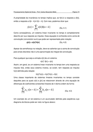 Processamento Digital de Sinais - Prof. Carlos Alexandre Mello Página 74
A propriedade da invariância no tempo implica que, se h[n] é a resposta a δ[n],
então a resposta a δ[n - k] é h[n – k]. Com isso, podemos dizer que:
∑
∞
−∞=
−=
k
knhkxny ][][][ (Eq. 4.1)
Como conseqüência, um sistema linear invariante no tempo é completamente
descrito por sua resposta ao impulso. Essa equação é conhecida como soma de
convolução (convolution sum) que pode ser representada pela notação:
y[n] = x[n]*h[n] (Eq. 4.2)
Apesar da semelhança na notação, deve-se salientar que a soma de convolução
para sinais discretos não é uma aproximação da integral de convolução.
Para qualquer que seja a entrada x[n] de um sistema:
x[n]* δ[n] = x[n]
Assim, em geral, se um sistema linear invariante no tempo tem uma resposta ao
impulso h[n], então seus sistema inverso, se existir, tem resposta ao impulso
hi[n] definida pela relação:
h[n]*hi[n] = hi[n]*h[n] = δ[n]
Uma classe importante de sistemas lineares invariantes no tempo consiste
daqueles para os quais x[n] e y[n] se relacionam através de uma equação de
diferenças de coeficientes constantes lineares de n-ésima ordem da forma:
∑ ∑= =
−=−
N
k
M
k
kk knxbknya
0 0
][][ (Eq. 4.3)
Um exemplo de um tal sistema é um acumulador definido pela seqüência cujo
diagrama de blocos pode ser visto na figura abaixo:
 