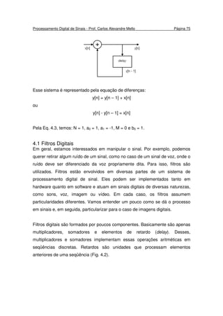 Processamento Digital de Sinais - Prof. Carlos Alexandre Mello Página 75
Esse sistema é representado pela equação de diferenças:
y[n] = y[n – 1] + x[n]
ou
y[n] - y[n – 1] = x[n]
Pela Eq. 4.3, temos: N = 1, a0 = 1, a1 = -1, M = 0 e b0 = 1.
4.1 Filtros Digitais
Em geral, estamos interessados em manipular o sinal. Por exemplo, podemos
querer retirar algum ruído de um sinal, como no caso de um sinal de voz, onde o
ruído deve ser diferenciado da voz propriamente dita. Para isso, filtros são
utilizados. Filtros estão envolvidos em diversas partes de um sistema de
processamento digital de sinal. Eles podem ser implementados tanto em
hardware quanto em software e atuam em sinais digitais de diversas naturezas,
como sons, voz, imagem ou vídeo. Em cada caso, os filtros assumem
particularidades diferentes. Vamos entender um pouco como se dá o processo
em sinais e, em seguida, particularizar para o caso de imagens digitais.
Filtros digitais são formados por poucos componentes. Basicamente são apenas
multiplicadores, somadores e elementos de retardo (delay). Desses,
multiplicadores e somadores implementam essas operações aritméticas em
seqüências discretas. Retardos são unidades que processam elementos
anteriores de uma seqüência (Fig. 4.2).
 