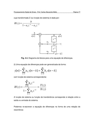 Processamento Digital de Sinais - Prof. Carlos Alexandre Mello Página 77
cuja transformada Z (ou função de sistema) é dada por:
2
2
1
11
)( −−
−−
=
zaza
b
zH
Fig. 4.4. Diagrama de blocos para uma equação de diferenças.
2) Uma equação de diferenças pode ser generalizada da forma:
∑ ∑= =
−=−−
N
k
M
k
kk knxbknyany
1 0
][][][
com função de sistema correspondente:
)(
)(
1
)(
1
0
zX
zY
za
zb
zH N
k
k
k
M
k
k
k
=
−
=
∑
∑
=
−
=
−
A função de sistema ou função de transferência corresponde à relação entre a
saída e a entrada do sistema.
Podemos re-escrever a equação de diferenças na forma de uma relação de
recorrência:
 