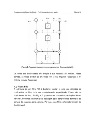Processamento Digital de Sinais - Prof. Carlos Alexandre Mello Página 79
Fig. 4.6. Representação com menos retardos (Forma direta II).
Os filtros são classificados em relação à sua resposta ao impulso. Nesse
sentido, os filtros dividem-se em filtros FIR (Finite Impulse Response) e IIR
(Infinite Impulse Response).
4.2 Filtros FIR
A estrutura de um filtro FIR é bastante regular e, uma vez definidos os
coeficientes, o filtro pode ser completamente especificado. Esses são os
coeficientes do filtro. Na Fig. 4.7, podemos ver uma estrutura simples de um
filtro FIR. Podemos observar que a passagem pelos componentes do filtro se dá
sempre da esquerda para a direita. Por isso, esse filtro é chamado também de
feed-forward.
 