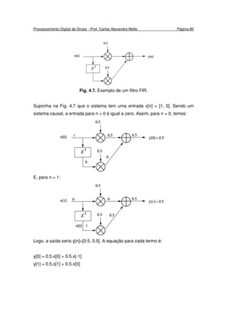 Processamento Digital de Sinais - Prof. Carlos Alexandre Mello Página 80
Fig. 4.7. Exemplo de um filtro FIR.
Suponha na Fig. 4.7 que o sistema tem uma entrada x[n] = [1, 0]. Sendo um
sistema causal, a entrada para n < 0 é igual a zero. Assim, para n = 0, temos:
E, para n = 1:
Logo, a saída seria y[n]=[0.5, 0.5]. A equação para cada termo é:
y[0] = 0.5.x[0] + 0.5.x[-1]
y[1] = 0.5.x[1] + 0.5.x[0]
 