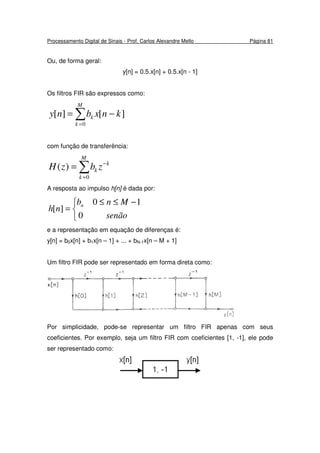 Processamento Digital de Sinais - Prof. Carlos Alexandre Mello Página 81
Ou, de forma geral:
y[n] = 0.5.x[n] + 0.5.x[n - 1]
Os filtros FIR são expressos como:
∑=
−=
M
k
k knxbny
0
][][
com função de transferência:
∑=
−
=
M
k
k
k zbzH
0
)(
A resposta ao impulso h[n] é dada por:


 −≤≤
=
senão
Mnb
nh n
0
10
][
e a representação em equação de diferenças é:
y[n] = b0x[n] + b1x[n – 1] + ... + bN-1x[n – M + 1]
Um filtro FIR pode ser representado em forma direta como:
Por simplicidade, pode-se representar um filtro FIR apenas com seus
coeficientes. Por exemplo, seja um filtro FIR com coeficientes [1, -1], ele pode
ser representado como:
 