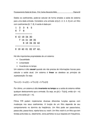 Processamento Digital de Sinais - Prof. Carlos Alexandre Mello Página 82
Dados os coeficientes, pode-se calcular de forma simples a saída do sistema
para uma dada entrada. Considere uma entrada x[n]=[1, 2, 3, 4, 5] em um filtro
com coeficientes [6, 7, 8]. A saída é dada por:
Há três importantes propriedades de um sistema:
• Causalidade
• Linearidade
• Invariância no tempo
Um sistema é dito causal quando ele não precisa de informações futuras para
calcular a saída atual. Um sistema é linear se obedece ao princípio da
superposição. Ou seja:
T{a.x1[n] + b.x2[n]} = a.T{x1[n]} + b.T{x2[n]}
Por último, um sistema é dito invariante no tempo se a saída do sistema reflete
qualquer deslocamento que a entrada. Ou seja, se y[n] = T{x[n]}, então x[n – m]
gera uma saída y[n – m].
Filtros FIR podem implementar diversas diferentes funções apenas com
mudanças nos seus coeficientes. A função de um filtro depende de seu
comportamento no domínio da freqüência. Um filtro pode ser passa-baixa,
passa-alta, passa-faixa, rejeita-faixa ou notch. Um filtro notch é um filtro que tem
fendas profundas ou, idealmente, zeros perfeitos na sua resposta em frequência.
 