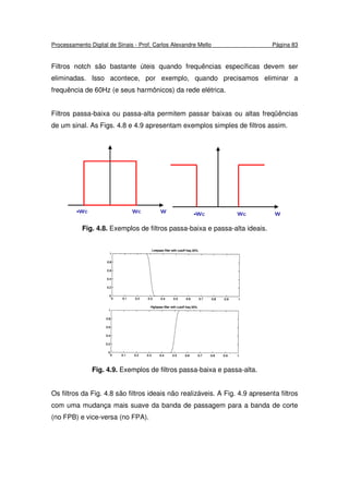 Processamento Digital de Sinais - Prof. Carlos Alexandre Mello Página 83
Filtros notch são bastante úteis quando frequências específicas devem ser
eliminadas. Isso acontece, por exemplo, quando precisamos eliminar a
frequência de 60Hz (e seus harmônicos) da rede elétrica.
Filtros passa-baixa ou passa-alta permitem passar baixas ou altas freqüências
de um sinal. As Figs. 4.8 e 4.9 apresentam exemplos simples de filtros assim.
Fig. 4.8. Exemplos de filtros passa-baixa e passa-alta ideais.
Fig. 4.9. Exemplos de filtros passa-baixa e passa-alta.
Os filtros da Fig. 4.8 são filtros ideais não realizáveis. A Fig. 4.9 apresenta filtros
com uma mudança mais suave da banda de passagem para a banda de corte
(no FPB) e vice-versa (no FPA).
 