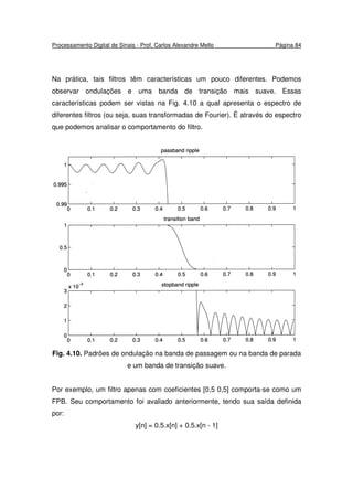 Processamento Digital de Sinais - Prof. Carlos Alexandre Mello Página 84
Na prática, tais filtros têm características um pouco diferentes. Podemos
observar ondulações e uma banda de transição mais suave. Essas
características podem ser vistas na Fig. 4.10 a qual apresenta o espectro de
diferentes filtros (ou seja, suas transformadas de Fourier). É através do espectro
que podemos analisar o comportamento do filtro.
Fig. 4.10. Padrões de ondulação na banda de passagem ou na banda de parada
e um banda de transição suave.
Por exemplo, um filtro apenas com coeficientes [0,5 0,5] comporta-se como um
FPB. Seu comportamento foi avaliado anteriormente, tendo sua saída definida
por:
y[n] = 0.5.x[n] + 0.5.x[n - 1]
 