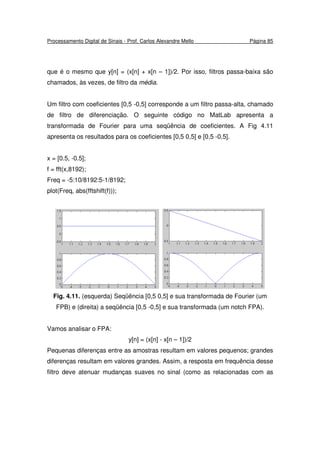 Processamento Digital de Sinais - Prof. Carlos Alexandre Mello Página 85
que é o mesmo que y[n] = (x[n] + x[n – 1])/2. Por isso, filtros passa-baixa são
chamados, às vezes, de filtro da média.
Um filtro com coeficientes [0,5 -0,5] corresponde a um filtro passa-alta, chamado
de filtro de diferenciação. O seguinte código no MatLab apresenta a
transformada de Fourier para uma seqüência de coeficientes. A Fig 4.11
apresenta os resultados para os coeficientes [0,5 0,5] e [0,5 -0,5].
x = [0.5, -0.5];
f = fft(x,8192);
Freq = -5:10/8192:5-1/8192;
plot(Freq, abs(fftshift(f)));
Fig. 4.11. (esquerda) Seqüência [0,5 0,5] e sua transformada de Fourier (um
FPB) e (direita) a seqüência [0,5 -0,5] e sua transformada (um notch FPA).
Vamos analisar o FPA:
y[n] = (x[n] - x[n – 1])/2
Pequenas diferenças entre as amostras resultam em valores pequenos; grandes
diferenças resultam em valores grandes. Assim, a resposta em frequência desse
filtro deve atenuar mudanças suaves no sinal (como as relacionadas com as
 