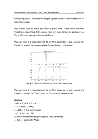 Processamento Digital de Sinais - Prof. Carlos Alexandre Mello Página 86
baixas frequências) e enfatizar mudanças rápidas (como as relacionadas com as
altas frequências).
Dois outros tipos de filtros são notch e passa-faixa. Filtros notch eliminam
frequências específicas. Filtros passa-faixa têm duas bandas de passagem. A
Fig. 4.12 mostra exemplos desses dois filtros.
Para ver como é o comportamento de um filtro, devemos ver sua resposta em
frequência através da transformada de Fourier de seus coeficientes.
Fig. 4.12. (topo) filtro Notch e (baixo) filtro passa-faixa.
Para ver como é o comportamento de um filtro, devemos ver sua resposta em
frequência através da Transformada de Fourier de seus coeficientes.
Exemplo:
>> B2 = fir1(100, 0.3, ‘low');
>> x = zeros (1, 1000);
>> x(50) = 1; % x é um impulso
>> Y2 = fft(conv(x, B2));
% apresentamos metade apenas pois o resto é simétrico
>> half = 1:ceil(length(Y2)/2);
 