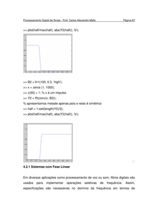 Processamento Digital de Sinais - Prof. Carlos Alexandre Mello Página 87
>> plot(half/max(half), abs(Y2(half)), 'b');
>> B2 = fir1(100, 0.3, ‘high');
>> x = zeros (1, 1000);
>> x(50) = 1; % x é um impulso
>> Y2 = fft(conv(x, B2));
% apresentamos metade apenas pois o resto é simétrico
>> half = 1:ceil(length(Y2)/2);
>> plot(half/max(half), abs(Y2(half)), 'b');

4.2.1 Sistemas com Fase Linear
Em diversas aplicações como processamento de voz ou som, filtros digitais são
usados para implementar operações seletivas de frequência. Assim,
especificações são necessárias no domínio da frequência em termos de
 
