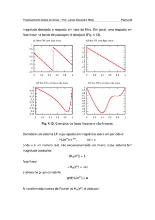 Processamento Digital de Sinais - Prof. Carlos Alexandre Mello Página 88
magnitude desejada e resposta em fase do filtro. Em geral, uma resposta em
fase linear na banda de passagem é desejada (Fig. 4.13).
Fig. 4.13. Exemplos de fases lineares e não-lineares.
Considere um sistema LTI cuja reposta em frequência sobre um período é:
Hid(ejω
)=e-jωα
, |ω| < π
onde α é um número real, não necessariamente um inteiro. Esse sistema tem
magnitude constante:
|Hid(ejω
)| = 1,
fase linear
∠Hid(ejω
) = -ωα
e atraso de grupo constante
grd[Hid(ejω
)] = α
A transformada inversa de Fourier de Hid(ejω
) é dada por:
 