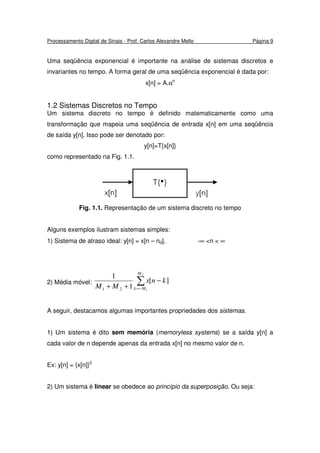 Processamento Digital de Sinais - Prof. Carlos Alexandre Mello Página 9
Uma seqüência exponencial é importante na análise de sistemas discretos e
invariantes no tempo. A forma geral de uma seqüência exponencial é dada por:
x[n] = A.αn
1.2 Sistemas Discretos no Tempo
Um sistema discreto no tempo é definido matematicamente como uma
transformação que mapeia uma seqüência de entrada x[n] em uma seqüência
de saída y[n]. Isso pode ser denotado por:
y[n]=T{x[n]}
como representado na Fig. 1.1.
Fig. 1.1. Representação de um sistema discreto no tempo
Alguns exemplos ilustram sistemas simples:
1) Sistema de atraso ideal: y[n] = x[n – nd], -∞ <n < ∞
2) Média móvel: ∑−=
−
++
2
1
][
1
1
21
M
Mk
knx
MM
A seguir, destacamos algumas importantes propriedades dos sistemas.
1) Um sistema é dito sem memória (memoryless systems) se a saída y[n] a
cada valor de n depende apenas da entrada x[n] no mesmo valor de n.
Ex: y[n] = {x[n]}2
2) Um sistema é linear se obedece ao princípio da superposição. Ou seja:
 