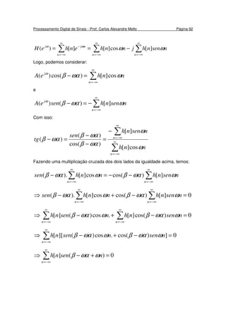 Processamento Digital de Sinais - Prof. Carlos Alexandre Mello Página 92
∑∑∑
∞
−∞=
∞
−∞=
∞
−∞=
−
−==
nnn
njj
nsennhjnnhenheH ωωωω
][cos][][)(
Logo, podemos considerar:
∑
∞
−∞=
=−
n
j
nnheA ωωαβω
cos][)cos()(
e
∑
∞
−∞=
−=−
n
j
nsennhseneA ωωαβω
][)()(
Com isso:
∑
∑
∞
−∞=
∞
−∞=
−
=
−
−
=−
n
n
nnh
nsennh
sen
tg
ω
ω
ωαβ
ωαβ
ωαβ
cos][
][
)cos(
)(
)(
Fazendo uma multiplicação cruzada dos dois lados da igualdade acima, temos:
∑∑
∞
−∞=
∞
−∞=
−−=−
nn
nsennhnnhsen ωωαβωωαβ ][)cos(cos][).(
0][)cos(cos][).( =−+−⇒ ∑∑
∞
−∞=
∞
−∞= nn
nsennhnnhsen ωωαβωωαβ
0)cos(][.cos)(][ =−+−⇒ ∑∑
∞
−∞=
∞
−∞= nn
nsennhnsennh ωωαβωωαβ
0])cos(.cos)(][[ =−+−⇒ ∑
∞
−∞=n
nsennsennh ωωαβωωαβ
0)(][ =+−⇒ ∑
∞
−∞=n
nsennh ωωαβ
 