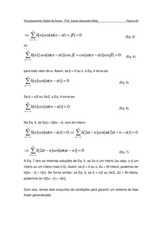 Processamento Digital de Sinais - Prof. Carlos Alexandre Mello Página 93
0])([][ =+−⇒ ∑
∞
−∞=n
nsennh βαω (Eq. 3)
ou
0})](cos[.cos)]([]{[ =−+−∑
∞
−∞=n
sennnsennh βαωβαω (Eq. 4)
para todo valor de ω. Assim, se β = 0 ou π, a Eq. 4 torna-se:
0)]([][ =−∑
∞
−∞=n
nsennh αω (Eq. 5)
Se β = π/2 ou 3π/2, a Eq. 4 torna-se:
0)](cos[][ =−∑
∞
−∞=n
nnh αω (Eq. 6)
Na Eq. 5, se h[n] = h[2α - n], com 2α inteiro:
0)]2([]2[0)]([][ =−−−⇒=− ∑∑
∞
−∞=
∞
−∞= nn
nsennhnsennh ααωααω
0)]([]2[ =−−⇒ ∑
∞
−∞=n
nsennh αωα (Eq. 7)
A Eq. 7 tem as mesmas soluções da Eq. 5, se 2α é um inteiro (ou seja, α é um
inteiro ou um inteiro mais 0.5). Assim, se β = 0 ou π, 2α = M inteiro, podemos ter
h[2α - n] = h[n]. De forma similar, na Eq. 6, se β = π/2 ou 3π/2, 2α = M inteiro,
podermos ter h[2α - n] = -h[n].
Com isso, temos dois conjuntos de condições para garantir um sistema de fase
linear generalizada:
 