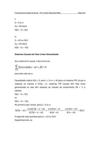 Processamento Digital de Sinais - Prof. Carlos Alexandre Mello Página 94
i)
β = 0 ou π
2α = M inteiro
h[2α - n] = h[n]
ii)
β = π/2 ou 3π/2
2α = M inteiro
h[2α - n] = -h[n]
Sistemas Causais de Fase Linear Generalizada
Se o sistema for causal, a Eq.3 torna-se:
0])([][
0
=+−∑
∞
=n
nsennh βαω
para todo valor de ω.
Causalidade implica h[n] = 0, para n < 0 e n > M (para um sistema FIR, já que a
resposta ao impulso é finita), i.e., sistemas FIR causais têm fase linear
generalizada se eles têm resposta ao impulso de comprimento (M + 1) e
satisfaz:
h[2α - n] = h[n]
ou
h[2α - n] = -h[n]
No primeiro caso, temos, para β = 0 ou π:
][
)(
)(
)(
)(
)2(
)2(
]2[ nh
n
nsen
n
nsen
n
nsen
nh =
−
−
−=
−
−
=
−−
−−
=−
απ
απ
απ
απ
ααπ
ααπ
α
O segundo caso acontece para β = π/2 ou 3π/2.
Especificamente, se
 