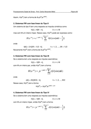 Processamento Digital de Sinais - Prof. Carlos Alexandre Mello Página 96
Assim, H(ejw
) tem a forma de AP(ejw
)e-jwM/2
.
2. Sistemas FIR com fase linear do Tipo II
Um sistema do tipo II tem uma resposta ao impulso simétrica como
h[n] = h[M – n], 0 ≤ n ≤ M
mas com M um inteiro ímpar. Nesse caso, H(ejw
) pode ser expresso como:
}]
2
1
(cos[][{)(
2/)1(
1
2/
∑
+
=
−
−=
M
k
Mjj
kkbeeH ωωω
onde
b[k] = 2.h[(M + 1)/2 - k], k = 1, 2, ..., (M + 1)/2
Novamente H(ejw
) tem a forma de AP(ejw
)e-jwM/2
.
3. Sistemas FIR com fase linear do Tipo III
Se o sistema tem uma resposta ao impulso assimétrica:
h[n] = -h[M - n], 0 ≤ n ≤ M
com M um inteiro par, então H(ejw
) tem a forma:
∑=
−
=
2/
0
2/
)sin(][)(
M
k
Mjj
kkcjeeH ωωω
onde
c[k] = 2h[(M/2) - k], k = 1, 2, ..., M/2
Nesse caso, H(ejw
) tem a forma:
H(ejw
) = AI(ejw
)e-jwM/2 + jπ/2
4. Sistemas FIR com fase linear do Tipo IV
Se o sistema tem uma resposta ao impulso assimétrica:
h[n] = -h[M - n], 0 ≤ n ≤ M
com M um inteiro ímpar, então H(ejw
) tem a forma:
}]
2
1
(sin[][{)(
2/)1(
1
2/
∑
+
=
−
−=
M
k
Mjj
kkdjeeH ωωω
 