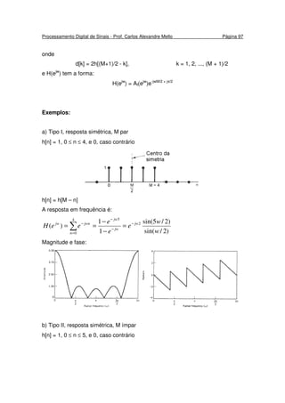 Processamento Digital de Sinais - Prof. Carlos Alexandre Mello Página 97
onde
d[k] = 2h[(M+1)/2 - k], k = 1, 2, ..., (M + 1)/2
e H(ejw
) tem a forma:
H(ejw
) = AI(ejw
)e-jwM/2 + jπ/2
Exemplos:
a) Tipo I, resposta simétrica, M par
h[n] = 1, 0 ≤ n ≤ 4, e 0, caso contrário
h[n] = h[M – n]
A resposta em frequência é:
)2/sin(
)2/5sin(
1
1
)( 2
54
0 w
w
e
e
e
eeH jw
jw
jw
n
jwnjw −
−
−
=
−
=
−
−
== ∑
Magnitude e fase:
b) Tipo II, resposta simétrica, M ímpar
h[n] = 1, 0 ≤ n ≤ 5, e 0, caso contrário
 