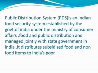 Public Distribution System (PDS)is an Indian
food security system established by the
govt.of india under the ministry of consumer
affairs ,food and public distribution and
managed jointly with state government in
india .it distributes subsidized food and non
food items to India’s poor.
 