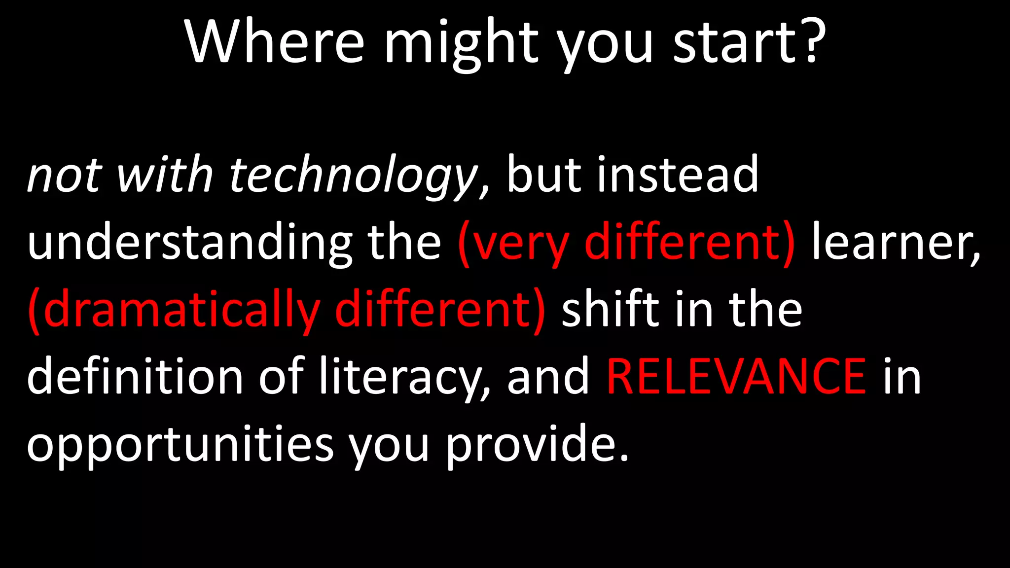 Where might you start?
not with technology, but instead
understanding the (very different) learner,
(dramatically different) shift in the
definition of literacy, and RELEVANCE in
opportunities you provide.
 