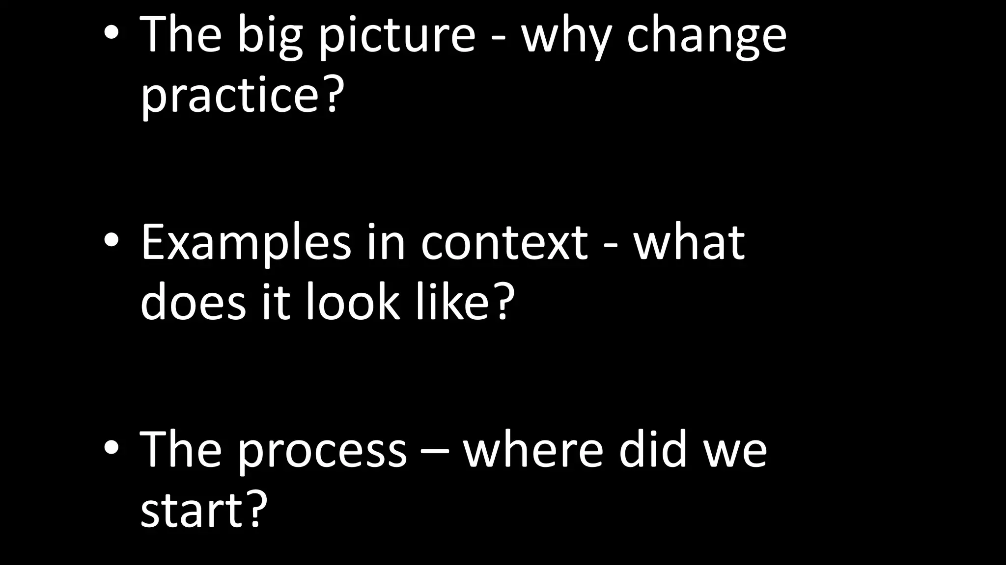• The big picture - why change
  practice?

• Examples in context - what
  does it look like?

• The process – where did we
  start?
 
