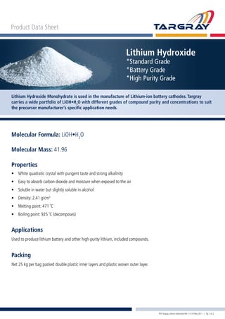 Product Data Sheet
Lithium Hydroxide
*Standard Grade
*Battery Grade
*High Purity Grade
Lithium Hydroxide Monohydrate is used in the manufacture of Lithium-ion battery cathodes. Targray
carries a wide portfolio of LiOH•H2
O with different grades of compound purity and concentrations to suit
the precursor manufacturer’s specific application needs.
PDS Targray Lithium Hydroxide Rev 1.0 19 May 2011 | Pg 1 of 2
Properties
•	 White quadratic crystal with pungent taste and strong alkalinity
•	 Easy to absorb carbon dioxide and moisture when exposed to the air
•	 Soluble in water but slightly soluble in alcohol
•	 Density: 2.41 g/cm3
•	 Melting point: 471 ˚C
•	 Boiling point: 925 ˚C (decomposes)
Molecular Formula: LiOH•H2
O
Molecular Mass: 41.96
Applications
Used to produce lithium battery and other high-purity lithium, included compounds.
Packing
Net 25 kg per bag packed double plastic inner layers and plastic woven outer layer.
 