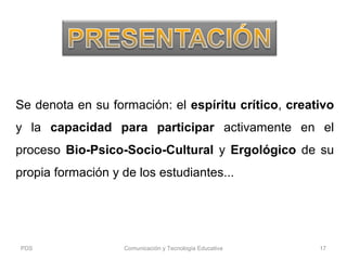 Se denota en su formación: el espíritu crítico, creativo
y la capacidad para participar activamente en el
proceso Bio-Psico-Socio-Cultural y Ergológico de su
propia formación y de los estudiantes...
PDS Comunicación y Tecnología Educativa 17
 