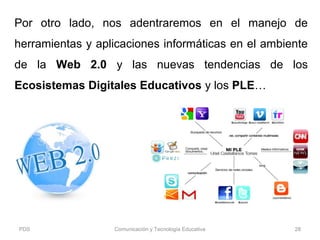 Por otro lado, nos adentraremos en el manejo de
herramientas y aplicaciones informáticas en el ambiente
de la Web 2.0 y las nuevas tendencias de los
Ecosistemas Digitales Educativos y los PLE…
PDS Comunicación y Tecnología Educativa 28
 