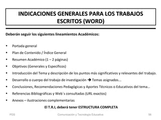 Deberán seguir los siguientes lineamientos Académicos:
• Portada general
• Plan de Contenido / Índice General
• Resumen Académico (1 – 2 páginas)
• Objetivos (Generales y Específicos)
• Introducción del Tema y descripción de los puntos más significativos y relevantes del trabajo.
• Desarrollo o cuerpo del trabajo de investigación  Temas asignados...
• Conclusiones, Recomendaciones Pedagógicas y Aportes Técnicos o Educativos del tema…
• Referencias Bibliográficas y Web´s consultadas (URL exactos)
• Anexos – ilustraciones complementarias
El T.R.I, deberá tener ESTRUCTURA COMPLETA
INDICACIONES GENERALES PARA LOS TRABAJOSINDICACIONES GENERALES PARA LOS TRABAJOS
ESCRITOS (WORD)ESCRITOS (WORD)
PDS Comunicación y Tecnología Educativa 56
 