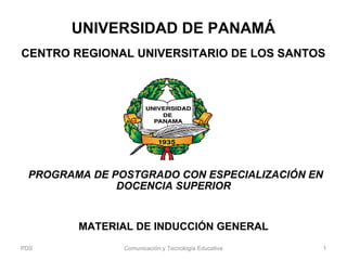 UNIVERSIDAD DE PANAMÁ
CENTRO REGIONAL UNIVERSITARIO DE LOS SANTOS
 PROGRAMA DE POSTGRADO CON ESPECIALIZACIÓN EN
DOCENCIA SUPERIOR
MATERIAL DE INDUCCIÓN GENERAL
PDS Comunicación y Tecnología Educativa 1
 