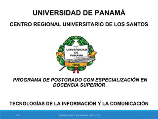 UNIVERSIDAD DE PANAMÁ
CENTRO REGIONAL UNIVERSITARIO DE LOS SANTOS
 PROGRAMA DE POSTGRADO CON ESPECIALIZACIÓN EN
DOCENCIA SUPERIOR
TECNOLOGÍAS DE LA INFORMACIÓN Y LA COMUNICACIÓN
PDS COMUNICACIÓN Y TECNOLOGÍA EDUCATIVA 1
 