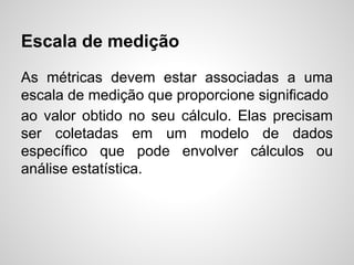 Escala de medição
As métricas devem estar associadas a uma
escala de medição que proporcione significado
ao valor obtido no seu cálculo. Elas precisam
ser coletadas em um modelo de dados
específico que pode envolver cálculos ou
análise estatística.
 