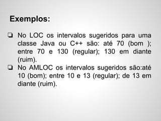 Exemplos:
❏ No LOC os intervalos sugeridos para uma
classe Java ou C++ são: até 70 (bom );
entre 70 e 130 (regular); 130 em diante
(ruim).
❏ No AMLOC os intervalos sugeridos são:até
10 (bom); entre 10 e 13 (regular); de 13 em
diante (ruim).
 