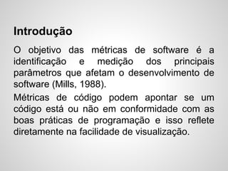 Introdução
O objetivo das métricas de software é a
identificação e medição dos principais
parâmetros que afetam o desenvolvimento de
software (Mills, 1988).
Métricas de código podem apontar se um
código está ou não em conformidade com as
boas práticas de programação e isso reflete
diretamente na facilidade de visualização.
 