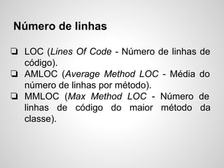 Número de linhas
❏ LOC (Lines Of Code - Número de linhas de
código).
❏ AMLOC (Average Method LOC - Média do
número de linhas por método).
❏ MMLOC (Max Method LOC - Número de
linhas de código do maior método da
classe).
 