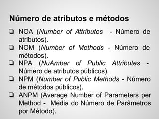 Número de atributos e métodos
❏ NOA (Number of Attributes - Número de
atributos).
❏ NOM (Number of Methods - Número de
métodos).
❏ NPA (NuAmber of Public Attributes -
Número de atributos públicos).
❏ NPM (Number of Public Methods - Número
de métodos públicos).
❏ ANPM (Average Number of Parameters per
Method - Média do Número de Parâmetros
por Método).
 