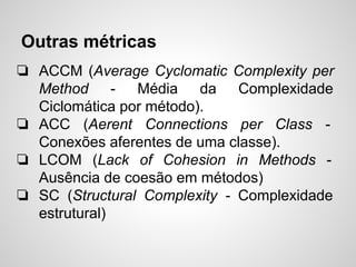 Outras métricas
❏ ACCM (Average Cyclomatic Complexity per
Method - Média da Complexidade
Ciclomática por método).
❏ ACC (Aerent Connections per Class -
Conexões aferentes de uma classe).
❏ LCOM (Lack of Cohesion in Methods -
Ausência de coesão em métodos)
❏ SC (Structural Complexity - Complexidade
estrutural)
 