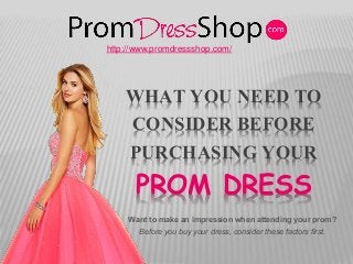 WHAT YOU NEED TO
CONSIDER BEFORE
PURCHASING YOUR
PROM DRESS
Want to make an impression when attending your prom?
http://www.promdressshop.com/
Before you buy your dress, consider these factors first.
 
