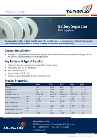 Targray supplies a line of Separators for use in the manufacture of secondary Li-ion batteries. This product
contains micro and nano pores to provide excellent ion-transportation in the battery.
Product Data Sheet
Battery Separator
Polypropylene
Product Properties:
Property PP16 PP20 PP25 PP32 PP40
Thickness 16 ± 2 20 ± 2 25 ± 2 32 ± 2 40 ± 2
Basis Weight (g/m²) 8 ± 2 10.3 ± 2 12.8 ± 2 16 ± 2 20.5 ± 2
Porosity (%) 42 ± 2 42 ± 2 42 ± 2 42 ± 2 42 ± 2
Permeability (s/100 cc) 250 ± 100 300 ± 100 400 ± 100 500 ± 150 650 ± 150
Break Strength (kgf/cm²)
MD ≥ 1100 ≥ 1100 ≥ 1100 ≥ 1100 ≥ 1100
TD ≥ 100 / / ≥ 100 ≥ 100
Break Elongation (%)
MD 30-150 30-150 30-150 30-150 30-150
TD / / / / /
Puncture Strength (g) ≥ 200 ≥ 300 ≥ 300 ≥ 450 ≥ 600
Heat Shrinkage 105°C (%)
MD ≤ 3 ≤ 3 ≤ 3 ≤ 3 ≤ 3
TD ≤ 1 ≤ 1 ≤ 1 ≤ 1 ≤ 1
Shut-Down Temperature (°C) ≤ 150 ≤ 150 ≤ 150 ≤ 150 ≤ 150
Montreal Head Office
18105 Transcanadienne, Kirkland, Quebec H9J 3Z4 Canada
Tel.: +1 514 695 8095 • Fax.: +1 514 695 0593
www.targray.com
PDS Targray Battery Separator PP25 Rev 4.0 22 Dec 2011 | Pg 1 of 1
General Description:
•	 Advanced PP (polypropylene) separator has a high shut down temperature and excellent mechanical strength suitable 	
	 for use in EV batteries and other power cell applications
Key Features & Typical Benefits:
•	 Higher shut down temperature and melting point for improved safety
•	 Homogenous pore size and distribution
•	 High puncture resistance
•	 Low shrinkage (<4% @ 105º)
•	 Excellent air permeability of 20-40 Gurley sec, Porosity >40
 