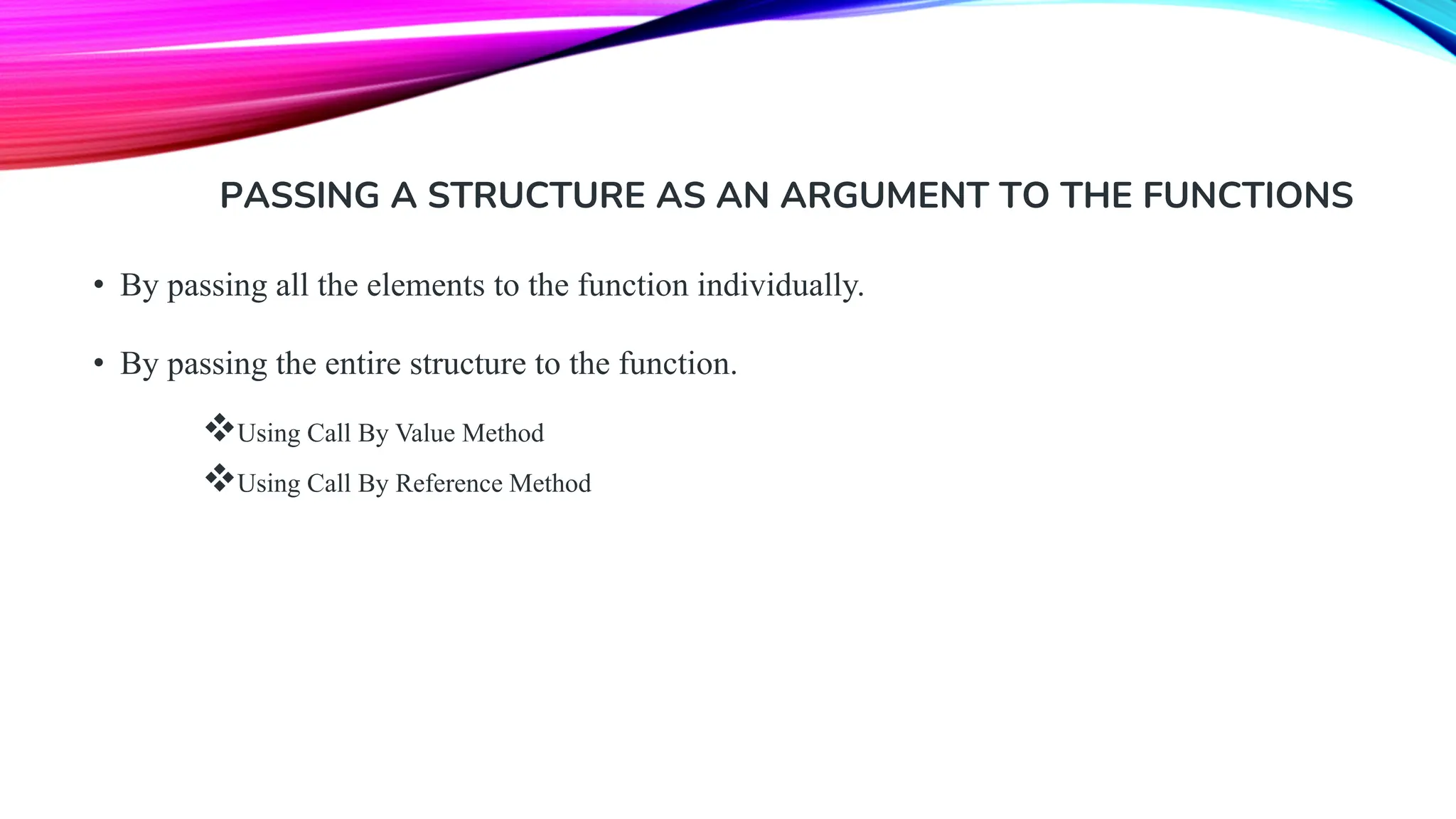 PASSING A STRUCTURE AS AN ARGUMENT TO THE FUNCTIONS • By passing all the elements to the function individually. • By passing the entire structure to the function. ❖Using Call By Value Method ❖Using Call By Reference Method 